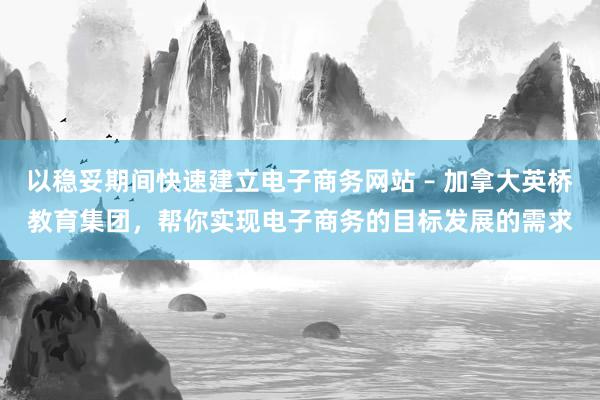以稳妥期间快速建立电子商务网站 – 加拿大英桥教育集团,帮你实现电子商务的目标发展的需求